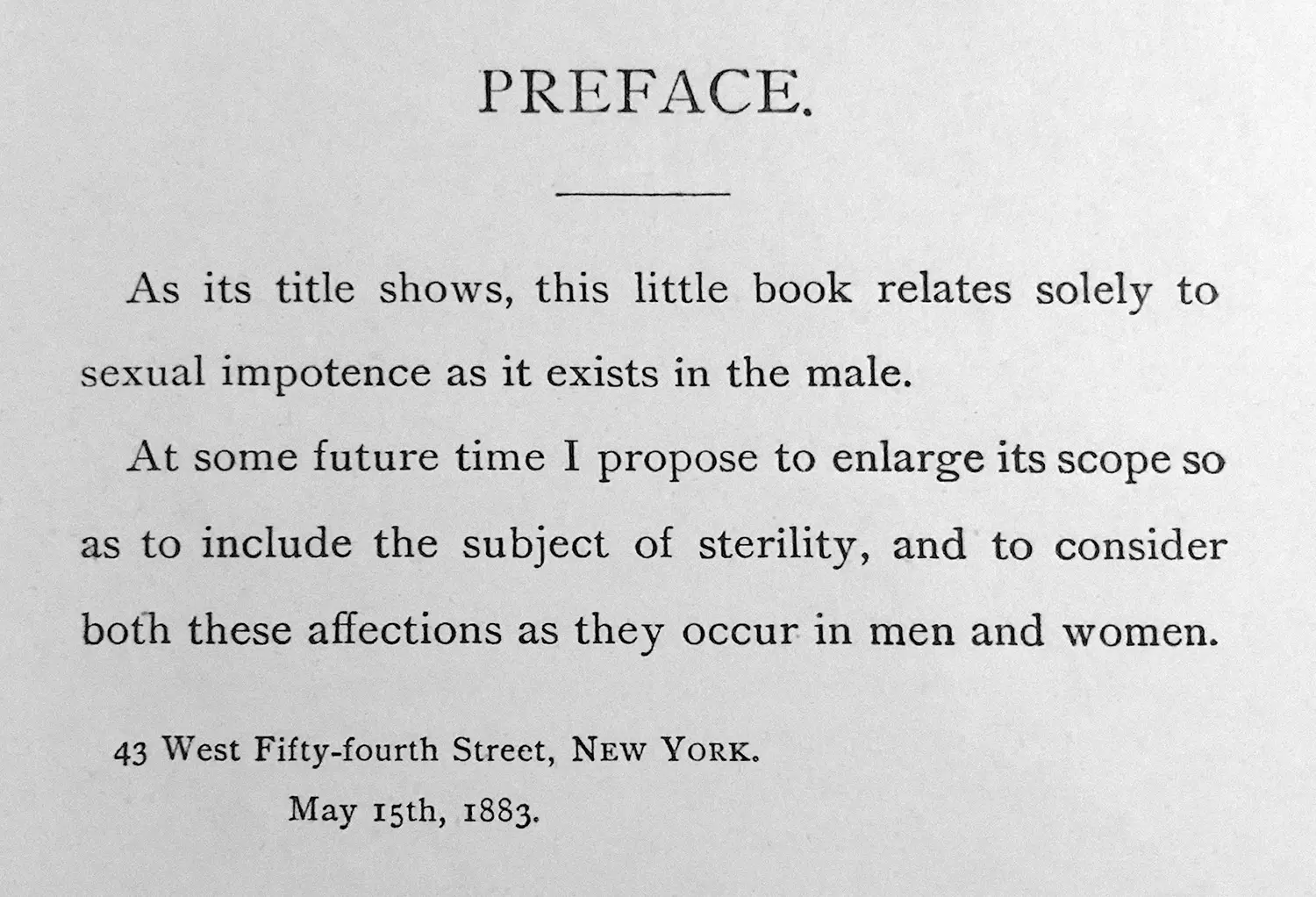 “As its title shows, this little book relates solely to sexual impotence as it exists in the male. At some future time I propose to enlarge its scope so as to include the subject of sterility, and to consider both these affections as they occur in men and women. 43 West Fifty-fourth Street, New York, May 15th, 1883.”